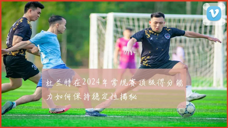 杜兰特在2024年常规赛顶级得分能力如何保持稳定性揭秘