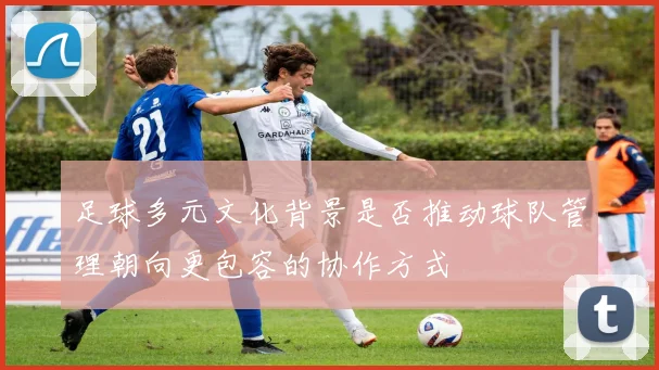足球多元文化背景是否推动球队管理朝向更包容的协作方式
